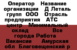 Оператор › Название организации ­ Д Леталь групп, ООО › Отрасль предприятия ­ АТС, call-центр › Минимальный оклад ­ 18 000 - Все города Работа » Вакансии   . Амурская обл.,Благовещенский р-н